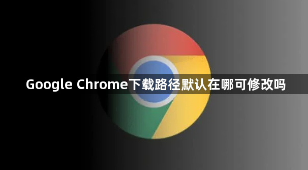 Google Chrome下载路径默认在哪可修改吗1