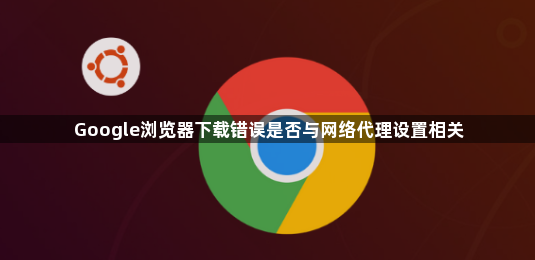 Google浏览器下载错误是否与网络代理设置相关1