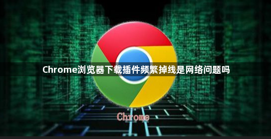 Chrome浏览器下载插件频繁掉线是网络问题吗1