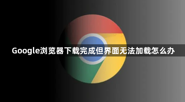 Google浏览器下载完成但界面无法加载怎么办1