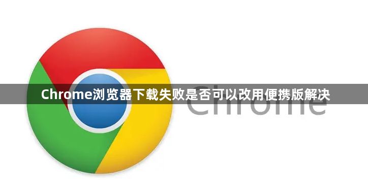 Chrome浏览器下载失败是否可以改用便携版解决1