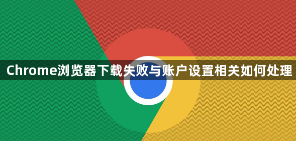 Chrome浏览器下载失败与账户设置相关如何处理1