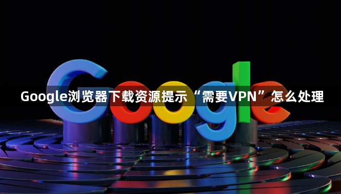Google浏览器下载资源提示“需要VPN”怎么处理1