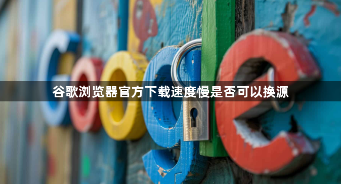 谷歌浏览器官方下载速度慢是否可以换源1