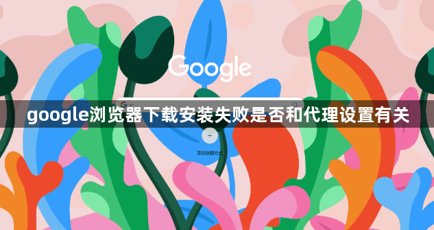 google浏览器下载安装失败是否和代理设置有关1