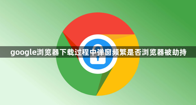 google浏览器下载过程中弹窗频繁是否浏览器被劫持1