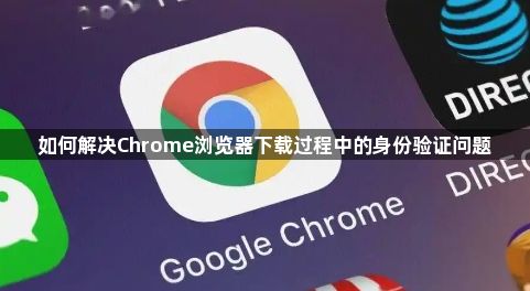 如何解决Chrome浏览器下载过程中的身份验证问题1