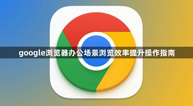 google浏览器办公场景浏览效率提升操作指南1