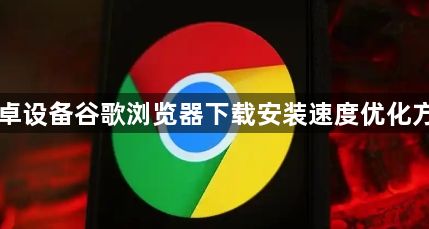 安卓设备谷歌浏览器下载安装速度优化方法1