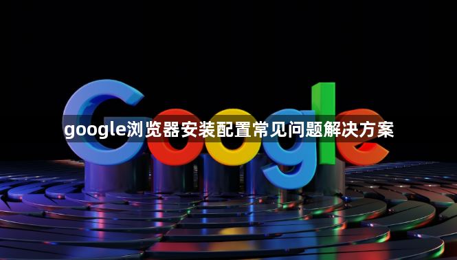google浏览器安装配置常见问题解决方案1