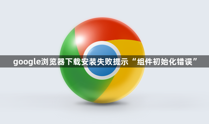 google浏览器下载安装失败提示“组件初始化错误”1