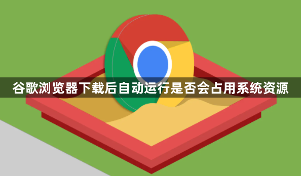谷歌浏览器下载后自动运行是否会占用系统资源1