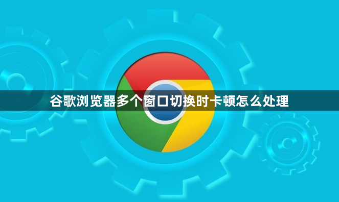 谷歌浏览器多个窗口切换时卡顿怎么处理1