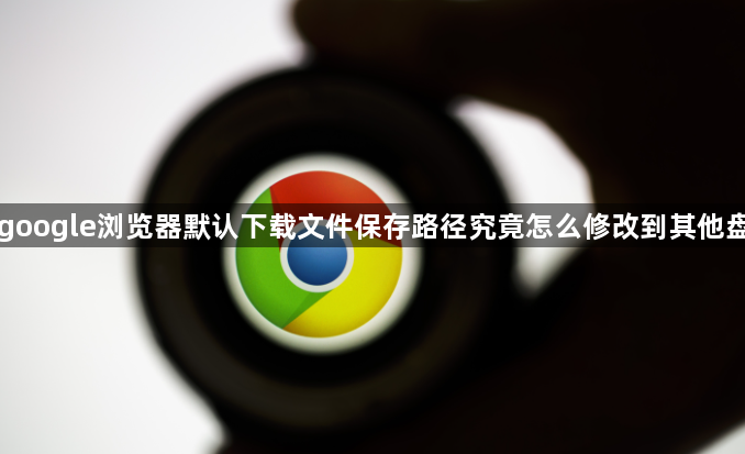 google浏览器默认下载文件保存路径究竟怎么修改到其他盘1