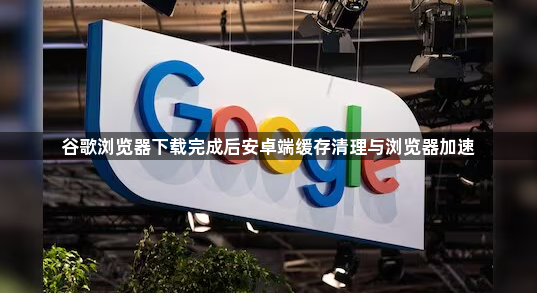 谷歌浏览器下载完成后安卓端缓存清理与浏览器加速1